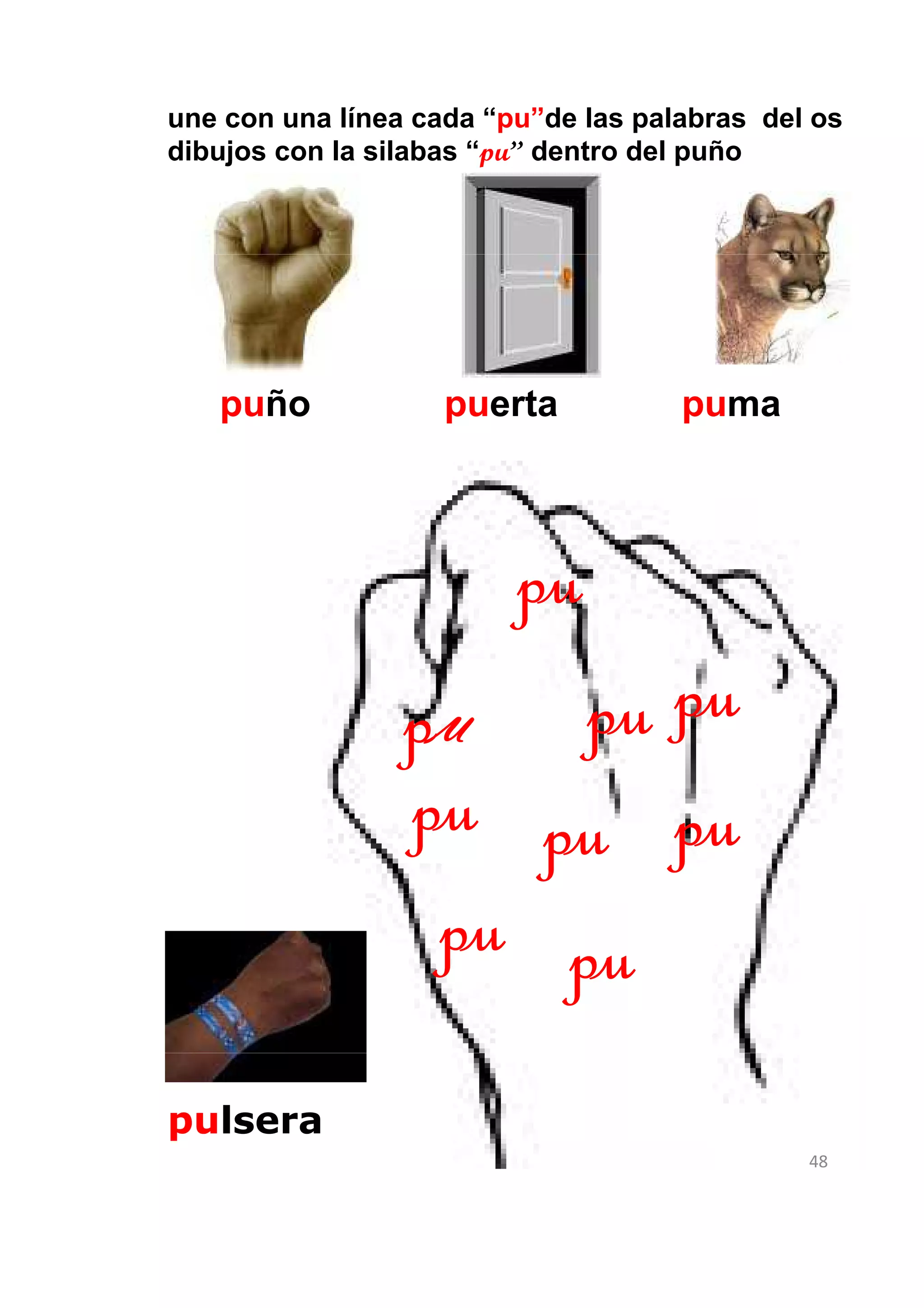une con una línea cada “pu”de las palabras del os
dibujos con la silabas “pu” dentro del puño




   puño             puerta           puma



                         pu
                 pu   pu pu
                 pu pu pu
                  pu pu
pulsera
                                              48
 