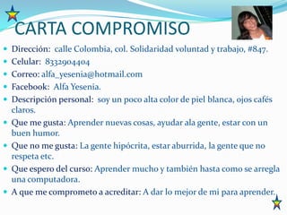 CARTA COMPROMISODirección:  calle Colombia, col. Solidaridad voluntad y trabajo, #847. Celular:  8332904404Correo: alfa_yesenia@hotmail.comFacebook:  Alfa Yesenia.Descripción personal:  soy un poco alta color de piel blanca, ojos cafés claros.Que me gusta: Aprender nuevas cosas, ayudar ala gente, estar con un buen humor.Que no me gusta: La gente hipócrita, estar aburrida, la gente que no respeta etc.Que espero del curso: Aprender mucho y también hasta como se arregla una computadora.A que me comprometo a acreditar: A dar lo mejor de mi para aprender.