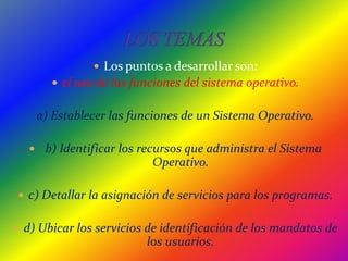 LOS TEMASLos puntos a desarrollar son:el uso de las funciones del sistema operativo.a) Establecer las funciones de un Sistema Operativo.   b) Identificar los recursos que administra el Sistema       Operativo. c) Detallar la asignación de servicios para los programas. d) Ubicar los servicios de identificación de los mandatos de los usuarios.