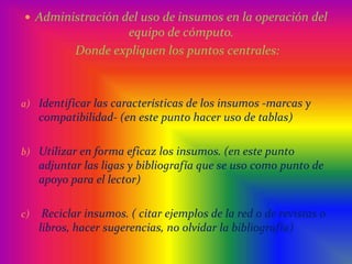 Administración del uso de insumos en la operación del equipo de cómputo.  Donde expliquen los puntos centrales:Identificar las características de los insumos -marcas y compatibilidad- (en este punto hacer uso de tablas)Utilizar en forma eficaz los insumos. (en este punto adjuntar las ligas y bibliografía que se uso como punto de apoyo para el lector) Reciclar insumos. ( citar ejemplos de la red o de revistas o libros, hacer sugerencias, no olvidar la bibliografía)