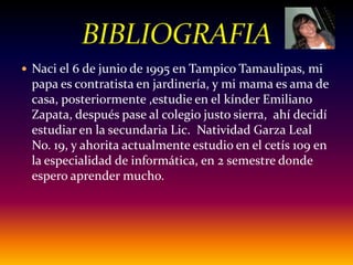 Naci el 6 de junio de 1995 en Tampico Tamaulipas, mi papa es contratista en jardinería, y mi mama es ama de casa, posteriormente ,estudie en el kínder Emiliano Zapata, después pase al colegio justo sierra,  ahí decidí estudiar en la secundaria Lic.  Natividad Garza Leal No. 19, y ahorita actualmente estudio en el cetís 109 en la especialidad de informática, en 2 semestre donde espero aprender mucho.BIBLIOGRAFIA