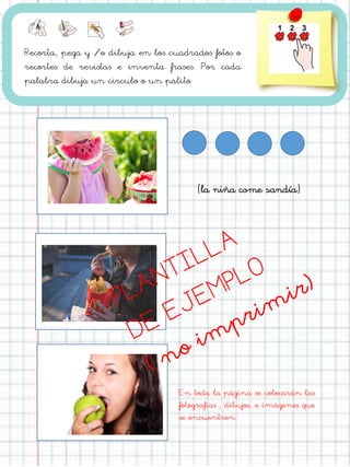 Recorta, pega y /o dibuja en los cuadrados fotos o
recortes de revistas e inventa frases. Por cada
palabra dibuja un circulo o un palito
En toda la página se colocarán las
fotografías , dibujos, e imágenes que
se encuentren.
(la niña come sandía)
 