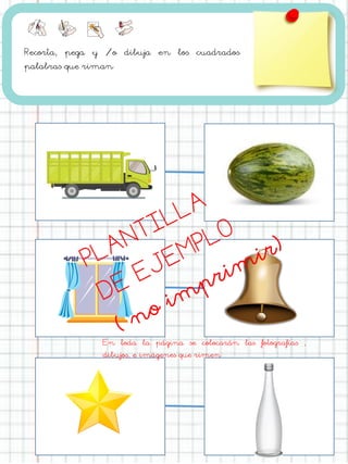 Recorta, pega y /o dibuja en los cuadrados
palabras que riman
En toda la página se colocarán las fotografías ,
dibujos, e imágenes que rimen
 