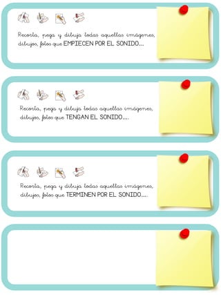 Recorta, pega y dibuja todas aquellas imágenes,
dibujos, fotos que EMPIECEN POR EL SONIDO…
Recorta, pega y dibuja todas aquellas imágenes,
dibujos, fotos que TENGAN EL SONIDO….
Recorta, pega y dibuja todas aquellas imágenes,
dibujos, fotos que TERMINEN POR EL SONIDO….
 