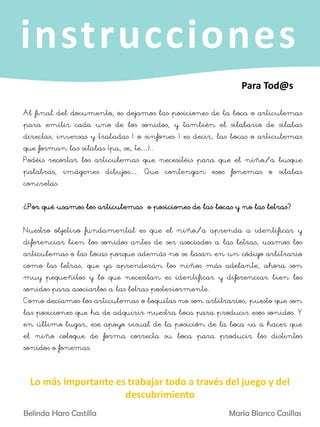 instrucciones
Al final del documento, os dejamos las posiciones de la boca o articulemas
para emitir cada uno de los sonidos, y también el silabario de sílabas
directas, inversas y trabadas ( o sinfones ) es decir, las bocas o articulemas
que forman las sílabas (pa, se, te…)..
Podéis recortar los articulemas que necesitéis para que el niño/a busque
palabras, imágenes dibujos…. Que contengan esos fonemas o sílabas
concretas.
¿Por qué usamos los articulemas o posiciones de las bocas y no las letras?
Nuestro objetivo fundamental es que el niño/a aprenda a identificar y
diferenciar bien los sonidos antes de ser asociados a las letras, usamos los
articulemas o las bocas porque además no se basan en un código arbitrario
como las letras, que ya aprenderán los niños más adelante, ahora son
muy pequeñitos y lo que necesitan es identificar y diferenciar bien los
sonidos para asociarlos a las letras posteriormente.
Como decíamos los articulemas o boquitas no son arbitrarios, puesto que son
las posiciones que ha de adquirir nuestra boca para producir esos sonidos. Y
en último lugar, ese apoyo visual de la posición de la boca va a hacer que
el niño coloque de forma correcta su boca para producir los distintos
sonidos o fonemas.
Para Tod@s
Belinda Haro Castilla María Blanco Casillas
Lo más importante es trabajar todo a través del juego y del
descubrimiento
 