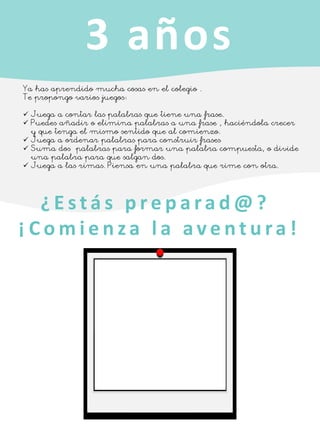 3 años
Ya has aprendido mucha cosas en el colegio .
Te propongo varios juegos:
✓ Juega a contar las palabras que tiene una frase.
✓ Puedes añadir o elimina palabras a una frase , haciéndola crecer
y que tenga el mismo sentido que al comienzo.
✓ Juega a ordenar palabras para construir frases
✓ Suma dos palabras para formar una palabra compuesta, o divide
una palabra para que salgan dos.
✓ Juega a las rimas. Piensa en una palabra que rime con otra.
¿ E s t á s p r e p a ra d @ ?
¡ C o m i e n z a l a a v e n t u ra !
 