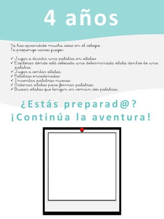 4 años
Ya has aprendido mucha cosas en el colegio .
Te propongo varios juegos:
✓ Jugar a dividir una palabra en sílabas
✓ Explorar dónde está colocada una determinada sílaba dentro de una
palabra
✓ Jugar a contar sílabas.
✓ Palabras encadenadas
✓ Inventar palabras nuevas
✓ Ordenar sílabas para formar palabras
✓ Buscar sílabas que tengan en común dos palabras.
¿ E s t á s p r e p a ra d @ ?
¡ C o n t i n ú a l a a v e n t u ra !
 