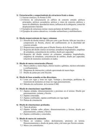 1) Estructuración y comportamiento de estructuras frente a sismo.
1.1 Fuerzas sísmicas y la Norma E.030.
1.2 Criterios de estructuración en edificio de concreto armado: pórticos
principales, pórticos secundarios, pórticos y muro de concreto, pórticos y
muros de albañilería, densidad de muros, influencia de la tabiquería, control de
desplazamientos laterales
1.3 Ejemplos de estructuras mixtas: muros portantes de ladrillo y pórticos.
1.4 Ejemplos de centros educativos, viviendas unifamiliares y multifamiliares.
2) Diseño sismorresistente de vigas y columnas
2.1 filosofía de diseño sísmico: falla por corte y por flexión; falla por tracción o
comprensión en flexión, efectos del confinamiento en la ductilidad del
concreto armado.
2.2 Disposiciones especiales para el Diseño Sísmico de la Norma E.060.
2.3 Requisito del diseño sísmico en normas: armaduras longitudinales, empalmes
de armaduras, concentración de estribos, diseño por capacidad.
2.4 Requisito del diseño sísmico en columnas: armaduras longitudinales,
empalmes de armaduras, concentración de estribos, diseño por capacidad,
relación de momentos nominales en nudos.
3) Diseño de muros estructurales (Placas).
3.1 Muros esbeltos y muros bajos, efectos locales y globales, núcleos reforzados
y confinamientos.
3.2 Diagramas de interacción y calculo aproximado de muros bajos
3.3 Diseño de juntas por corte fricción.
4) Diseño de losas armadas en dos direcciones.
4.1 Losas con vigas y losas sin vigas. Ventajas y desventajas, problemas de
trasmisión de momentos en losas sin vigas.punsonamiento.
4.2 Métodos de coeficientes de la norma E.060.
5) Diseño de cimentaciones superficiales
5.1 Zapatas aisladas: dimensionamiento y presiones en el terreno. Diseño por
punzonamiento, cortante y flexión.
5.2 Zapatas conectadas.
5.3 Zapatas combinadas .zapatas combinada con viga rígida
5.4 Plateas de cimentación
6) Diseño de cimentaciones profundas.
6.1 Tipos de pilotes.
6.2 Zapatas aisladas sobre pilotes: dimensionamiento y formas, diseño por
punzonamiento, cortante y flexión
6.3 Zapatas combinadas y conectadas.
7) Diseño de muros de contención
7.1 Muros en voladiza: volteo; deslizamiento, presiones en terreno.
Dimensionamiento y diseño de punta, talón y del muro por flexión cortante.
7.2 Muros con contrafuertes.
 