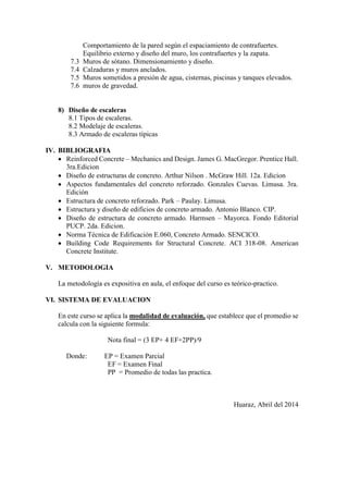 Comportamiento de la pared según el espaciamiento de contrafuertes.
Equilibrio externo y diseño del muro, los contrafuertes y la zapata.
7.3 Muros de sótano. Dimensionamiento y diseño.
7.4 Calzaduras y muros anclados.
7.5 Muros sometidos a presión de agua, cisternas, piscinas y tanques elevados.
7.6 muros de gravedad.
8) Diseño de escaleras
8.1 Tipos de escaleras.
8.2 Modelaje de escaleras.
8.3 Armado de escaleras típicas
IV. BIBLIOGRAFIA
 Reinforced Concrete – Mechanics and Design. James G. MacGregor. Prentice Hall.
3ra.Edicion
 Diseño de estructuras de concreto. Arthur Nilson . McGraw Hill. 12a. Edicion
 Aspectos fundamentales del concreto reforzado. Gonzales Cuevas. Limusa. 3ra.
Edición
 Estructura de concreto reforzado. Park – Paulay. Limusa.
 Estructura y diseño de edificios de concreto armado. Antonio Blanco. CIP.
 Diseño de estructura de concreto armado. Harmsen – Mayorca. Fondo Editorial
PUCP. 2da. Edicion.
 Norma Técnica de Edificación E.060, Concreto Armado. SENCICO.
 Building Code Requirements for Structural Concrete. ACI 318-08. American
Concrete Institute.
V. METODOLOGIA
La metodología es expositiva en aula, el enfoque del curso es teórico-practico.
VI. SISTEMA DE EVALUACION
En este curso se aplica la modalidad de evaluación, que establece que el promedio se
calcula con la siguiente formula:
Nota final = (3 EP+ 4 EF+2PP)/9
Donde: EP = Examen Parcial
EF = Examen Final
PP = Promedio de todas las practica.
Huaraz, Abril del 2014
 