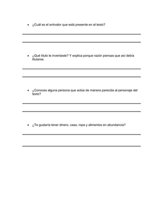 ¿Cuál es el antivalor que está presente en el texto?

¿Qué titulo le inventaste? Y explica porque razón piensas que así debía
titularse.

¿Conoces alguna persona que actúe de manera parecida al personaje del
texto?

¿Te gustaría tener dinero, casa, ropa y alimentos en abundancia?

 