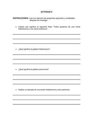 ACTIVIDAD 9

INSTRUCCIONES.- Lee con atención las preguntas siguientes y contéstalas
después de investigar.
Explica que significa la siguiente frase “Todos pasamos de una moral
heterónoma a una moral autónoma”.

¿Qué significa la palabra heterónomo?

¿Qué significa la palabra autonomía?

Explica un ejemplo de una acción heterónoma y otra autónoma.

 