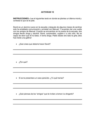 ACTIVIDAD 10

INSTRUCCIONES.- Lee el siguientes texto en donde se plantea un dilema moral y
contesta lo que se te pide.

David es un alumno nuevo en la escuela y después de algunos meses de sentirse
solo ha entablado comunicación y amistad con Manuel. Y acuerdan dar una vuelta
con los amigos de Manuel. Cuando se encuentran en la puerta de la escuela, dos
amigos llevan droga y alcohol. David, sorprendido, sugiere ir a otro sitio. No es
capaz de decir que él no bebe, ni toma droga. Pablo desde otro lado le grita ¡Nos
has traído una gallina!
¿Qué crees que debería hacer David?

¿Por qué?

Si se te presentara un caso parecido. ¿Tú qué harías?

¿Qué piensas de los “amigos” que te invitan a tomar ó a drogarte?

 
