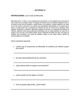 ACTIVIDAD 14

INSTRUCCIONES.- Lee el caso de Mercedes.

Mercedes tiene 13 años y va en segundo de secundaria, un día saliendo de la escuela se
fue a casa de una amiga a hacer un trabajo de Historia pero en realidad trabajaron poco y
el tiempo se les fue en la plática y olvidó avisar a sus padres. Cuando regresó a su casa
ya era de noche y encontró a su mamá muy angustiada esperándola en la puerta de su
casa, su papá había ido a buscarla por tercera vez por el rumbo de su escuela. Ellos
estaban asustados y molestos. Mercedes exageró el tamaño y la dificultad del trabajo de
Historia, además mintió para justificarse diciéndoles que no había teléfono en casa de su
amiga y que por eso no les había podido avisar. Después de hablar con ella, sus papas le
pidieron que escribiera una carta de reflexión sobre lo que había hecho, donde se
comprometiera a no repetirlo.

Ahora contesta lo siguiente:

¿Crees que el compromiso de Mercedes es auténtico por haberlo puesto
por escrito?

Se está responsabilizando de sus acciones.

¿Qué valores están en juego en esa situación?

¿Qué sucedió con las reglas y normas?

Si te ha pasado algo similar, ¿Qué hiciste?

 
