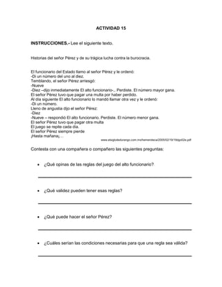 ACTIVIDAD 15

INSTRUCCIONES.- Lee el siguiente texto.

Historias del señor Pérez y de su trágica lucha contra la burocracia.

El funcionario del Estado llamo al señor Pérez y le ordenó:
-Di un número del uno al diez.
Temblando, el señor Pérez arriesgó:
-Nueve
-Diez –dijo inmediatamente El alto funcionario-,. Perdiste. El número mayor gana.
El señor Pérez tuvo que pagar una multa por haber perdido.
Al día siguiente El alto funcionario lo mandó llamar otra vez y le ordenó:
-Di un número.
Lleno de angustia dijo el señor Pérez:
-Diez
-Nueve – respondió El alto funcionario. Perdiste. El número menor gana.
El señor Pérez tuvo que pagar otra multa
El juego se repite cada día.
El señor Pérez siempre pierde
¡Hasta mañana¡…
www.elsiglodedurango.com.mx/hemeroteca/2005/02/19/19dgo02e.pdf

Contesta con una compañera o compañero las siguientes preguntas:

¿Qué opinas de las reglas del juego del alto funcionario?

¿Qué validez pueden tener esas reglas?

¿Qué puede hacer el señor Pérez?

¿Cuáles serían las condiciones necesarias para que una regla sea válida?

 