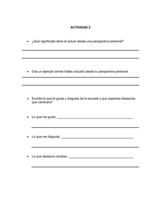 ACTIVIDAD 2

¿Qué significado tiene el actuar desde una perspectiva personal?

Cita un ejemplo donde hallas actuado desde tu perspectiva personal.

Escribe lo que te gusta y disgusta de la escuela y que aspectos desearías
que cambiara?

Lo que me gusta: ___________________________________________

Lo que me disgusta: _________________________________________

Lo que desearía cambiar: _____________________________________

 