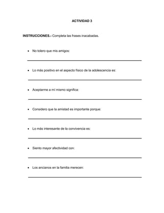 ACTIVIDAD 3

INSTRUCCIONES.- Completa las frases inacabadas.

No tolero que mis amigos:

Lo más positivo en el aspecto físico de la adolescencia es:

Aceptarme a mí mismo significa:

Considero que la amistad es importante porque:

Lo más interesante de la convivencia es:

Siento mayor afectividad con:

Los ancianos en la familia merecen:

 