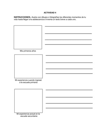 ACTIVIDAD 4
INSTRUCCIONES.- Ilustra con dibujos o fotografías los diferentes momentos de tu
vida hasta llegar a la adolescencia e inventa un texto breve a cada uno.

Mis primeros años

Mi experiencia cuando ingresé
a la escuela primaria

Mi experiencia actual en la
escuela secundaria

 