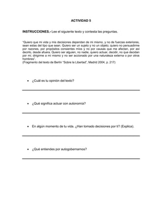 ACTIVIDAD 5

INSTRUCCIONES.- Lee el siguiente texto y contesta las preguntas.
“Quiero que mi vida y mis decisiones dependan de mi mismo, y no de fuerzas exteriores,
sean estas del tipo que sean. Quiero ser un sujeto y no un objeto; quiero no persuadirme
por razones, por propósitos consientes míos y no por causas que me afectan, por así
decirlo, desde afuera. Quiero ser alguien, no nadie, quiero actuar, decidir, no que decidan
por mi; dirigirme a mí mismo y no ser accionado por una naturaleza externa o por otros
hombres”.
(Fragmento del texto de Berlín “Sobre la Libertad”, Madrid 2004, p. 217)

¿Cuál es tu opinión del texto?

¿Qué significa actuar con autonomía?

En algún momento de tu vida. ¿Han tomado decisiones por ti? (Explica).

¿Qué entiendes por autogobernarnos?

 