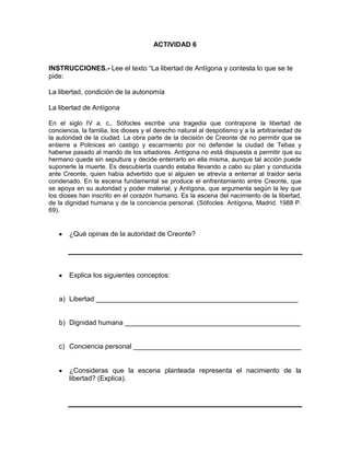 ACTIVIDAD 6
INSTRUCCIONES.- Lee el texto “La libertad de Antígona y contesta lo que se te
pide:
La libertad, condición de la autonomía
La libertad de Antígona
En el siglo IV a. c., Sófocles escribe una tragedia que contrapone la libertad de
conciencia, la familia, los dioses y el derecho natural al despotismo y a la arbitrariedad de
la autoridad de la ciudad. La obra parte de la decisión de Creonte de no permitir que se
entierre a Polinices en castigo y escarmiento por no defender la ciudad de Tebas y
haberse pasado al mando de los sitiadores. Antígona no está dispuesta a permitir que su
hermano quede sin sepultura y decide enterrarlo en ella misma, aunque tal acción puede
suponerle la muerte. Es descubierta cuando estaba llevando a cabo su plan y conducida
ante Creonte, quien había advertido que si alguien se atrevía a enterrar al traidor sería
condenado. En la escena fundamental se produce el enfrentamiento entre Creonte, que
se apoya en su autoridad y poder material, y Antígona, que argumenta según la ley que
los dioses han inscrito en el corazón humano. Es la escena del nacimiento de la libertad,
de la dignidad humana y de la conciencia personal. (Sófocles: Antígona, Madrid. 1988 P.
69).

¿Qué opinas de la autoridad de Creonte?

Explica los siguientes conceptos:

a) Libertad _____________________________________________________

b) Dignidad humana ______________________________________________

c) Conciencia personal ____________________________________________

¿Consideras que la escena planteada representa el nacimiento de la
libertad? (Explica).

 