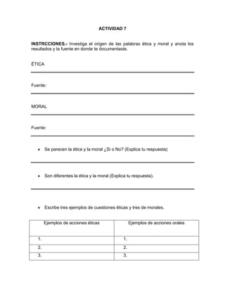 ACTIVIDAD 7

INSTRCCIONES.- Investiga el origen de las palabras ética y moral y anota los
resultados y la fuente en donde te documentaste.

ÉTICA

Fuente:

MORAL

Fuente:

Se parecen la ética y la moral ¿Si o No? (Explica tu respuesta)

Son diferentes la ética y la moral (Explica tu respuesta).

Escribe tres ejemplos de cuestiones éticas y tres de morales.

Ejemplos de acciones éticas

Ejemplos de acciones orales

1.

1.

2.

2.

3.

3.

 
