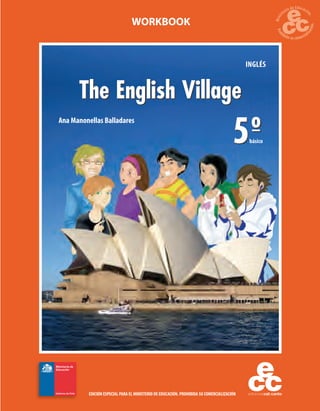 WORKBOOK

INGLÉS

The English Village
Ana Manonellas Balladares

5º

básico

EDICIÓN ESPECIAL PARA EL MINISTERIO DE EDUCACIÓN. PROHIBIDA SU COMERCIALIZACIÓN

 