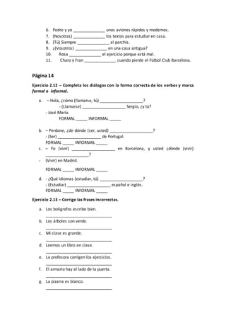 6. Pedro y yo ______________ unos aviones rápidos y modernos.
7. (Nosotras) ______________ los textos para estudiar en casa.
8. (Tú) Siempre ______________ al parchís.
9. ¿(Vosotros) ______________ en una casa antigua?
10. Rosa ______________ el ejercicio porque está mal.
11. Charo y Fran ______________ cuando pierde el Fútbol Club Barcelona.
Página 14
Ejercicio 2.12 – Completa los diálogos con la forma correcta de los verbos y marca
formal o informal.
a. – Hola, ¿cómo (llamarse, tú) ___________________?
- (Llamarse) ___________________ Sergio, ¿y tú?
- José María.
FORMAL _____ INFORMAL _____
b. – Perdone, ¿de dónde (ser, usted) ___________________?
- (Ser) ___________________ de Portugal.
FORMAL _____ INFORMAL _____
c. – Yo (vivir) ___________________ en Barcelona, y usted ¿dónde (vivir)
___________________?
- (Vivir) en Madrid.
FORMAL _____ INFORMAL _____
d. - ¿Qué idiomas (estudiar, tú) ___________________?
- (Estudiar) ___________________ español e inglés.
FORMAL _____ INFORMAL _____
Ejercicio 2.13 – Corrige las frases incorrectas.
a. Los bolígrafos escribe bien.
_____________________________
b. Los árboles son verde.
_____________________________
c. Mi clase es grande.
_____________________________
d. Leemos un libro en clase.
_____________________________
e. La profesora corrigen los ejercicios.
_____________________________
f. El armario hay al lado de la puerta.
_____________________________
g. La pizarra es blanco.
_____________________________
 