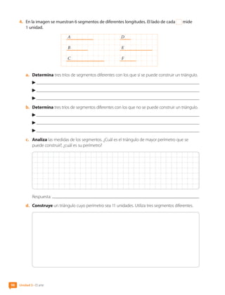4.	 En la imagen se muestran 6 segmentos de diferentes longitudes. El lado de cada mide
1 unidad.
A D
B E
C F
a.	 Determina tres tríos de segmentos diferentes con los que sí se puede construir un triángulo.
b.	 Determina tres tríos de segmentos diferentes con los que no se puede construir un triángulo.
c.	 Analiza las medidas de los segmentos. ¿Cuál es el triángulo de mayor perímetro que se
puede construir?, ¿cuál es su perímetro?
Respuesta:
d.	 Construye un triángulo cuyo perímetro sea 11 unidades. Utiliza tres segmentos diferentes.
Unidad 3 • El arte
98
CL0000000001374 MATE_6B_CA_U3A_7804.indd 98 11-12-20 16:08
 