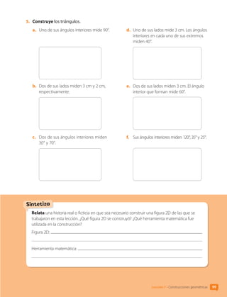 Sintetiza
5.	 Construye los triángulos.
a.	 Uno de sus ángulos interiores mide 90°.
b.	 Dos de sus lados miden 3 cm y 2 cm,
respectivamente.
c.	 Dos de sus ángulos interiores miden
30° y 70°.
d.	 Uno de sus lados mide 3 cm. Los ángulos
interiores en cada uno de sus extremos
miden 40°.
e.	 Dos de sus lados miden 3 cm. El ángulo
interior que forman mide 60°.
f.	 Sus ángulos interiores miden 120°, 35° y 25°.
Relata una historia real o ficticia en que sea necesario construir una figura 2D de las que se
trabajaron en esta lección. ¿Qué figura 2D se construyó? ¿Qué herramienta matemática fue
utilizada en la construcción?
Figura 2D:
Herramienta matemática:
Lección 7 • Construcciones geométricas 99
CL0000000001374 MATE_6B_CA_U3A_7804.indd 99 11-12-20 16:08
 