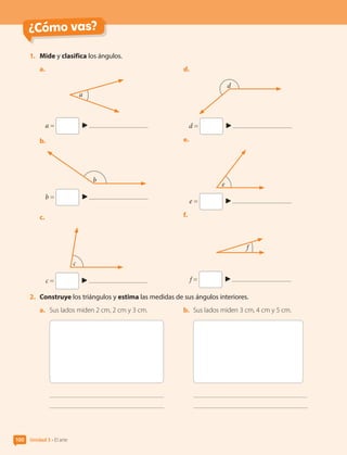 ¿Cómo vas?
1.	 Mide y clasifica los ángulos.
a.	
a
a =
b.	
b
b =
c.	
c
c =
d.	
d
d =
e.	
e
e =
f.	
f
f =
2.	 Construye los triángulos y estima las medidas de sus ángulos interiores.
a.	 Sus lados miden 2 cm, 2 cm y 3 cm. b.	 Sus lados miden 3 cm, 4 cm y 5 cm.
Unidad 3 • El arte
100
CL0000000001374 MATE_6B_CA_U3A_7804.indd 100 11-12-20 16:08
 
