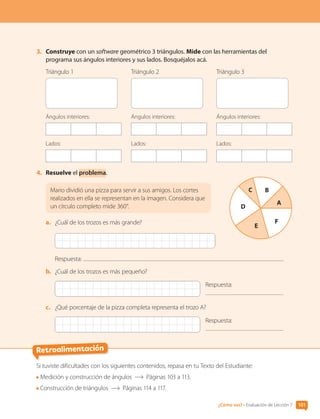 Retroalimentación
3.	 Construye con un software geométrico 3 triángulos. Mide con las herramientas del
programa sus ángulos interiores y sus lados. Bosquéjalos acá.
Triángulo 1
Ángulos interiores:
Lados:
Triángulo 2
Ángulos interiores:
Lados:
Triángulo 3
Ángulos interiores:
Lados:
4.	 Resuelve el problema.
	
Mario dividió una pizza para servir a sus amigos. Los cortes
realizados en ella se representan en la imagen. Considera que
un círculo completo mide 360°.
a.	 ¿Cuál de los trozos es más grande?
Respuesta:
b.	 ¿Cuál de los trozos es más pequeño?
Respuesta:
c.	 ¿Qué porcentaje de la pizza completa representa el trozo A?
Respuesta:
A
C B
D
E
F
Si tuviste dificultades con los siguientes contenidos, repasa en tu Texto del Estudiante:
Medición y construcción de ángulos Páginas 103 a 113.
Construcción de triángulos Páginas 114 a 117.
101
¿Cómo vas? • Evaluación de Lección 7
CL0000000001374 MATE_6B_CA_U3A_7804.indd 101 11-12-20 16:08
 