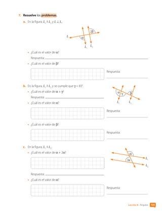 7.	 Resuelve los problemas.
a.	 En la figura, L1
II L2
y L ⊥ L1
.
2β
α
L1
L
L2
•	 ¿Cuál es el valor de α?
Respuesta:
•	 ¿Cuál es el valor de β?
Respuesta:
b.	 En la figura, L1
II L2
y se cumple que γ = 83°.
•	 ¿Cuál es el valor de α + γ?
Respuesta:
•	 ¿Cuál es el valor de α?
Respuesta:
•	 ¿Cuál es el valor de β?
Respuesta:
c.	 En la figura, L1
II L2
.
•	 ¿Cuál es el valor de α + 2α?
Respuesta:
•	 ¿Cuál es el valor de α?
Respuesta:
α β
γ
L1
L2
2α
α
L1
L2
105
Lección 8 • Ángulos
CL0000000001374 MATE_6B_CA_U3A_7804.indd 105 11-12-20 16:08
 