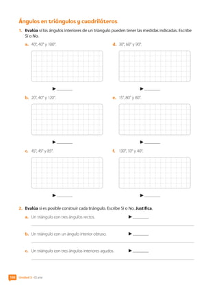 Ángulos en triángulos y cuadriláteros
1.	 Evalúa si los ángulos interiores de un triángulo pueden tener las medidas indicadas. Escribe
Sí o No.
a.	 40°, 40° y 100°.
b.	 20°, 40° y 120°.
c.	 45°, 45° y 85°.
d.	 30°, 60° y 90°.
e.	 15°, 80° y 80°.
f.	 130°, 10° y 40°.
2.	 Evalúa si es posible construir cada triángulo. Escribe Sí o No. Justifica.
a.	 Un triángulo con tres ángulos rectos.	
b.	 Un triángulo con un ángulo interior obtuso.	
c.	 Un triángulo con tres ángulos interiores agudos.	
Unidad 3 • El arte
106
CL0000000001374 MATE_6B_CA_U3A_7804.indd 106 11-12-20 16:08
 