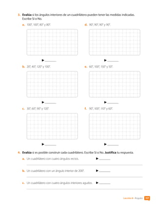 3.	 Evalúa si los ángulos interiores de un cuadrilátero pueden tener las medidas indicadas.
Escribe Sí o No.
a.	 100°, 100°, 80° y 80°.
b.	 20°, 40°, 120° y 100°.
c.	 30°, 60°, 90° y 120°.
d.	 90°, 90°, 90° y 90°.
e.	 60°, 100°, 150° y 50°.
f.	 90°, 100°, 110° y 60°.
4.	 Evalúa si es posible construir cada cuadrilátero. Escribe Sí o No. Justifica tu respuesta.
a.	 Un cuadrilátero con cuatro ángulos rectos.	
b.	 Un cuadrilátero con un ángulo interior de 200°.	
c.	 Un cuadrilátero con cuatro ángulos interiores agudos.	
107
Lección 8 • Ángulos
CL0000000001374 MATE_6B_CA_U3A_7804.indd 107 11-12-20 16:08
 
