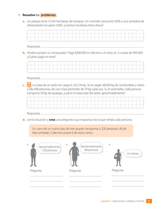 7.	 Resuelve los problemas .
a.	 Un parque tenía 12 543 hectáreas de bosques. Un incendio consumió 5 876 y una campaña de
reforestación recuperó 3 850. ¿Cuántas hectáreas tiene ahora?
Respuesta:
b.	 Amelia compró un computador. Pagó $200 000 en efectivo y el resto, en 3 cuotas de $95 400.
¿Cuánto pagó en total?
Respuesta:
c.	 La masa de un avión sin carga es 252 234 kg. Se le cargan 48 500 kg de combustible y suben
a ella 408 personas, de una masa promedio de 70 kg cada una. Si, en promedio, cada persona
transporta 20 kg de equipaje, ¿cuál es la masa total del avión, aproximadamente?
Respuesta:
d.	 Lee la situación y crea una pregunta cuya respuesta sea la que señala cada persona.
Un carro de un nuevo tipo de tren puede transportar a 220 personas, 40 de
ellas sentadas. Cada tren posee 6 de estos carros.
•	
Aproximadamente,
1 320 personas.
Pregunta:
•	
Pregunta:
Aproximadamente,
180 personas.
•	
En 4 trenes.
Pregunta:
Lección 1 • Operaciones, múltiplos y factores 9
CL0000000001374 MATE_6B_CA_U1A_6772.indd 9 17-12-20 09:39
 