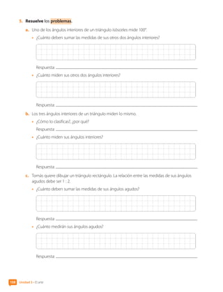 5.	 Resuelve los problemas.
a.	 Uno de los ángulos interiores de un triángulo isósceles mide 100°.
•	 ¿Cuánto deben sumar las medidas de sus otros dos ángulos interiores?
Respuesta:
•	 ¿Cuánto miden sus otros dos ángulos interiores?
Respuesta:
b.	 Los tres ángulos interiores de un triángulo miden lo mismo.
•	 ¿Cómo lo clasificas?, ¿por qué?
Respuesta:
•	 ¿Cuánto miden sus ángulos interiores?
Respuesta:
c.	 Tomás quiere dibujar un triángulo rectángulo. La relación entre las medidas de sus ángulos
agudos debe ser 1 : 2.
•	 ¿Cuánto deben sumar las medidas de sus ángulos agudos?
Respuesta:
•	 ¿Cuánto medirán sus ángulos agudos?
Respuesta:
Unidad 3 • El arte
108
CL0000000001374 MATE_6B_CA_U3A_7804.indd 108 11-12-20 16:08
 