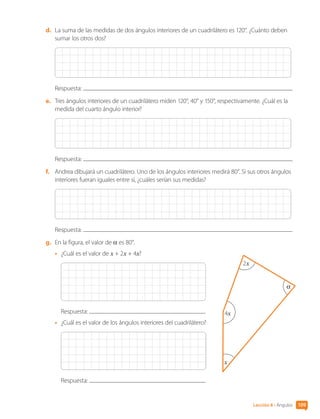 d.	 La suma de las medidas de dos ángulos interiores de un cuadrilátero es 120°. ¿Cuánto deben
sumar los otros dos?
Respuesta:
e.	 Tres ángulos interiores de un cuadrilátero miden 120°, 40° y 150°, respectivamente. ¿Cuál es la
medida del cuarto ángulo interior?
Respuesta:
f.	 Andrea dibujará un cuadrilátero. Uno de los ángulos interiores medirá 80°. Si sus otros ángulos
interiores fueran iguales entre sí, ¿cuáles serían sus medidas?
Respuesta:
g.	 En la figura, el valor de α es 80°.
•	 ¿Cuál es el valor de x + 2x + 4x?
Respuesta:
•	 ¿Cuál es el valor de los ángulos interiores del cuadrilátero?
Respuesta:
α
x
4x
2x
109
Lección 8 • Ángulos
CL0000000001374 MATE_6B_CA_U3A_7804.indd 109 11-12-20 16:08
 