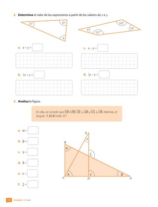 2.	 Determina el valor de las expresiones a partir de los valores de x e y.
x
25° 81°
a.	 x + y =
b.	 2x + y =
y 34°
142°
157°
c.	 x – y =
d.	 3y – x =
3.	 Analiza la figura.
En ella, se cumple que CB II DE, CE ⊥ AB y CA ⊥ CB. Además, el
ángulo BECB mide 25°.
a.	 α =
b.	 β =
c.	 γ =
d.	 δ =
e.	 ε =
f.	 ζ =
B
A
C D
α
δ β
ζ
γ
ε
E
Unidad 3 • El arte
112
CL0000000001374 MATE_6B_CA_U3A_7804.indd 112 11-12-20 16:08
 