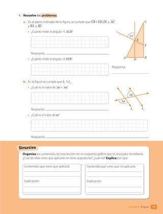 Sintetiza
Organiza los contenidos de esta lección en un esquema gráfico que te sirva para recordarlos.
¿Cuál de ellos crees que aplicarás en otras asignaturas?, ¿cuál no? Explica por qué.
Contenidos que crees que aplicarás
	
Explicación:
	
	
Contenido que crees que no aplicarás
	
Explicación:
	
	
4.	 Resuelve los problemas.
a.	 En el plano inclinado de la figura, se cumple que CB II ED, FE ⊥ AC
y BA ⊥ BC.
•	 ¿Cuánto mide el ángulo BACB?
Respuesta:
•	 ¿Cuánto mide el ángulo BEFB?
b.	 En la figura se cumple que L1
II L2
.
•	 ¿Cuál es el valor de 2α + 3α?
Respuesta:
•	 ¿Cuál es el valor de α?
Respuesta:
63°
F
C
D
B
A
E
Respuesta:
3α
2α
L1
L2
113
Lección 8 • Ángulos
CL0000000001374 MATE_6B_CA_U3A_7804.indd 113 11-12-20 16:08
 