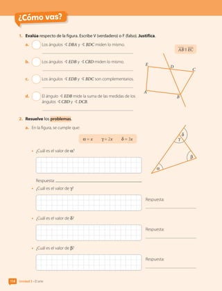 ¿Cómo vas?
1.	 Evalúa respecto de la figura. Escribe V (verdadero) o F (falso). Justifica.
a.	 Los ángulos BDBA y BBDC miden lo mismo.
b.	 Los ángulos BEDB y BCBD miden lo mismo.
c.	 Los ángulos BEDB y BBDC son complementarios.
d.	 
El ángulo BEDB mide la suma de las medidas de los
ángulos BCBD y BDCB.
2.	 Resuelve los problemas.
a.	 En la figura, se cumple que:
α = x  γ = 2x  δ = 3x
•	 ¿Cuál es el valor de α?
Respuesta:
•	 ¿Cuál es el valor de γ?
Respuesta:
•	 ¿Cuál es el valor de δ?
Respuesta:
•	 ¿Cuál es el valor de β?
Respuesta:
α
β
γ
δ
AB ll EC
E
A
B
D
C
Unidad 3 • El arte
114
CL0000000001374 MATE_6B_CA_U3A_7804.indd 114 11-12-20 16:08
 