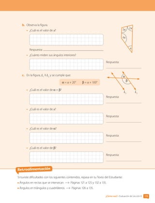 Retroalimentación
Si tuviste dificultades con los siguientes contenidos, repasa en tu Texto del Estudiante:
Ángulos en rectas que se intersecan Páginas 121 a 125 y 132 a 135.
Ángulos en triángulos y cuadriláteros Páginas 126 a 135.
b.	 Observa la figura.
•	 ¿Cuál es el valor de x?
Respuesta:
•	 ¿Cuánto miden sus ángulos interiores?
Respuesta:
c.	 En la figura, L1
II L2
y se cumple que:
α = x + 20°   β = x + 100°
•	 ¿Cuál es el valor de α + β?
Respuesta:
•	 ¿Cuál es el valor de x?
Respuesta:
•	 ¿Cuál es el valor de α?
Respuesta:
•	 ¿Cuál es el valor de β?
Respuesta:
x
2x
3x
4x
α
β
L2
L2
115
¿Cómo vas? • Evaluación de Lección 8
CL0000000001374 MATE_6B_CA_U3A_7804.indd 115 11-12-20 16:08
 