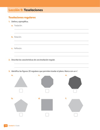 116
Lección 9: Teselaciones
Teselaciones regulares
1.	 Define y ejemplifica.
a.	 Traslación.
b.	 Rotación.
c.	 Reflexión.
2.	 Describe las características de una teselación regular.
3.	 Identifica las figuras 2D regulares que permiten teselar el plano. Marca con un √.
a.	
b.	
c.	
d.	
e.	
f.	
Unidad 3 • El arte
116
CL0000000001374 MATE_6B_CA_U3B_7760.indd 116 11-12-20 16:10
 