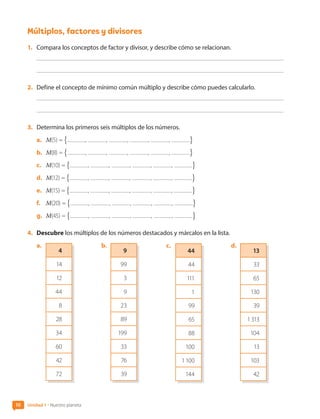 Múltiplos, factores y divisores
1.	 Compara los conceptos de factor y divisor, y describe cómo se relacionan.
2.	 Define el concepto de mínimo común múltiplo y describe cómo puedes calcularlo.
3.	 Determina los primeros seis múltiplos de los números.
a.	 M(5) = # , , , , , -
b.	 M(8) = # , , , , , -
c.	 M(10) = # , , , , , -
d.	 M(12) = # , , , , , -
e.	 M(15) = # , , , , , -
f.	 M(20) = # , , , , , -
g.	 M(45) = # , , , , , -
4.	 Descubre los múltiplos de los números destacados y márcalos en la lista.
a.	
4
14
12
44
8
28
34
60
42
72
b.	
9
99
3
9
23
89
199
33
76
39
c.	
44
44
111
1
99
65
88
100
1 100
144
d.	
13
33
65
130
39
1 313
104
13
103
42
10 Unidad 1 • Nuestro planeta
CL0000000001374 MATE_6B_CA_U1A_6772.indd 10 11-12-20 16:05
 