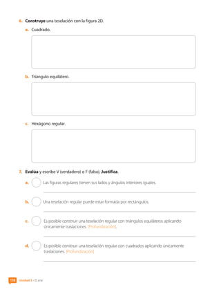 6.	 Construye una teselación con la figura 2D.
a.	 Cuadrado.
	
b.	 Triángulo equilátero.
	
c.	 Hexágono regular.
	
7.	 Evalúa y escribe V (verdadero) o F (falso). Justifica.
a.	 Las figuras regulares tienen sus lados y ángulos interiores iguales.
b.	 Una teselación regular puede estar formada por rectángulos.
c.	 	 Es posible construir una teselación regular con triángulos equiláteros aplicando
únicamente traslaciones. [Profundización].
d.	 	 Es posible construir una teselación regular con cuadrados aplicando únicamente
traslaciones. [Profundización]
Unidad 3 • El arte
118
CL0000000001374 MATE_6B_CA_U3B_7760.indd 118 11-12-20 16:10
 