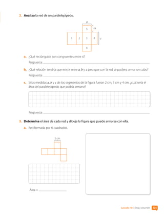 Lección 10 • Área y volumen 125
2.	 Analiza la red de un paralelepípedo.
c
1 2 3 4
5
6
b
a
a.	 ¿Qué rectángulos son congruentes entre sí?
Respuesta:
b.	 ¿Qué relación tendría que existir entre a, b y c para que con la red se pudiera armar un cubo?
Respuesta:
c.	 Si las medidas a, b y c de los segmentos de la figura fueran 2 cm, 3 cm y 4 cm, ¿cuál sería el
área del paralelepípedo que podría armarse?
Respuesta:
3.	 Determina el área de cada red y dibuja la figura que puede armarse con ella.
a.	 Red formada por 6 cuadrados.
5 cm
Área =
CL0000000001374 MATE_6B_CA_U3B_7760.indd 125 11-12-20 16:10
 