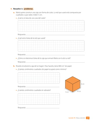 Lección 10 • Área y volumen 127
4.	 Resuelve los problemas .
a.	 María quiere construir una caja con forma de cubo. La red que usará está compuesta por
cuadrados cuyos lados miden 5 cm.
•	 ¿Cuál es el área de una cara del cubo?
Respuesta:
•	 ¿Cuál será el área de la red que usará?
Respuesta:
•	 ¿Cómo se relaciona el área de la caja que armará María con la de su red?
Respuesta:
b.	 Ricardo envolverá la caja de la imagen. Para hacerlo, tiene 800 cm2
de papel.
•	 ¿Cuántos centímetros cuadrados de papel ocupará como mínimo?
Respuesta:
•	 ¿Cuántos centímetros cuadrados le sobrarán?
Respuesta:
8 cm
10 cm
9 cm
CL0000000001374 MATE_6B_CA_U3B_7760.indd 127 17-12-20 10:08
 