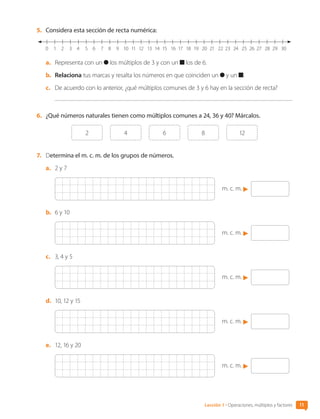 5.	 Considera esta sección de recta numérica:
1
0 5 9
2 6 10 13 16 21 25 28
3 7 11 14 19
17 22 26 29
4 8 12 15 20 24
18 23 27 30
a.	 Representa con un los múltiplos de 3 y con un los de 6.
b.	 Relaciona tus marcas y resalta los números en que coinciden un y un .
c.	 De acuerdo con lo anterior, ¿qué múltiplos comunes de 3 y 6 hay en la sección de recta?
6.	 ¿Qué números naturales tienen como múltiplos comunes a 24, 36 y 40? Márcalos.
2 4 6 8 12
7.	 Determina el m. c. m. de los grupos de números.
a.	 2 y 7
m. c. m.
b.	 6 y 10
m. c. m.
c.	 3, 4 y 5
m. c. m.
d.	 10, 12 y 15
m. c. m.
e.	 12, 16 y 20
m. c. m.
Lección 1 • Operaciones, múltiplos y factores 11
CL0000000001374 MATE_6B_CA_U1A_6772.indd 11 11-12-20 16:05
 