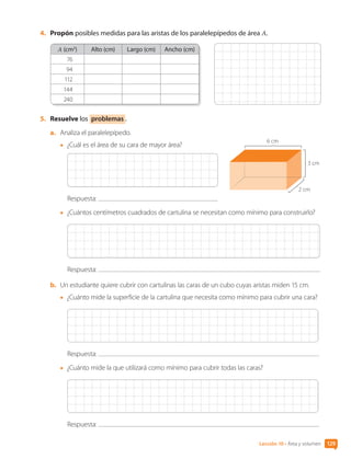 Lección 10 • Área y volumen 129
4.	 Propón posibles medidas para las aristas de los paralelepípedos de área A.
A (cm2
) Alto (cm) Largo (cm) Ancho (cm)
76
94
112
144
240
5.	 Resuelve los problemas .
a.	 Analiza el paralelepípedo.
•	 ¿Cuál es el área de su cara de mayor área?
Respuesta:
•	 ¿Cuántos centímetros cuadrados de cartulina se necesitan como mínimo para construirlo?
Respuesta:
b.	 Un estudiante quiere cubrir con cartulinas las caras de un cubo cuyas aristas miden 15 cm.
•	 ¿Cuánto mide la superficie de la cartulina que necesita como mínimo para cubrir una cara?
Respuesta:
•	 ¿Cuánto mide la que utilizará como mínimo para cubrir todas las caras?
Respuesta:
2 cm
3 cm
6 cm
CL0000000001374 MATE_6B_CA_U3B_7760.indd 129 11-12-20 16:10
 