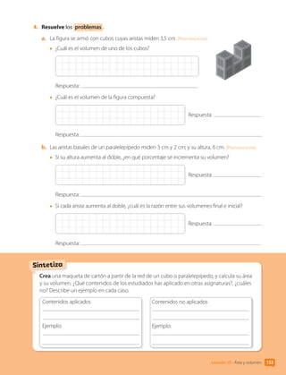 4.	 Resuelve los problemas .
a.	 La figura se armó con cubos cuyas aristas miden 3,5 cm. [Profundización]
•	 ¿Cuál es el volumen de uno de los cubos?
Respuesta:
•	 ¿Cuál es el volumen de la figura compuesta?
Respuesta:
Respuesta:
b.	 Las aristas basales de un paralelepípedo miden 3 cm y 2 cm; y su altura, 6 cm. [Profundización]
•	 Si su altura aumenta al doble, ¿en qué porcentaje se incrementa su volumen?
Respuesta:
Respuesta:
•	 Si cada arista aumenta al doble, ¿cuál es la razón entre sus volumenes final e inicial?
Respuesta:
Respuesta:
Crea una maqueta de cartón a partir de la red de un cubo o paralelepípedo, y calcula su área
y su volumen. ¿Qué contenidos de los estudiados has aplicado en otras asignaturas?, ¿cuáles
no? Describe un ejemplo en cada caso.
Contenidos aplicados
	
Ejemplo:
	
	
Contenidos no aplicados
	
Ejemplo:
	
	
Sintetiza
Lección 10 • Área y volumen 133
CL0000000001374 MATE_6B_CA_U3B_7760.indd 133 17-12-20 10:13
 
