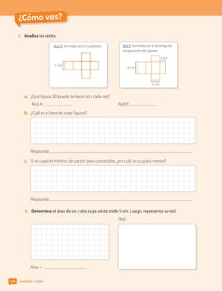 ¿Cómo vas?
Unidad 3 • El arte
134
1.	 Analiza las redes.
Red A: formada por 6 cuadrados.
3 cm
Red B: formada por 6 rectángulos
congruentes de a pares.
3 cm
1 cm
4 cm
a.	 ¿Qué figura 3D puede armarse con cada red?
Red A: 	 Red B:
b.	 ¿Cuál es el área de estas figuras?
Respuesta:
c.	 Si se usará el mínimo de cartón para construirlas, ¿en cuál se ocupará menos?
Respuesta:
2.	 Determina el área de un cubo cuya arista mide 5 cm. Luego, representa su red.
Área =
Red
CL0000000001374 MATE_6B_CA_U3B_7760.indd 134 11-12-20 16:10
 