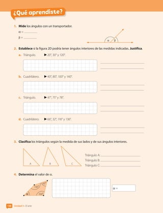 ¿Qué aprendiste?
1.	 Mide los ángulos con un transportador.
α =
β =
2.	 Establece si la figura 2D podría tener ángulos interiores de las medidas indicadas. Justifica.
a.	 Triángulo.	 20°, 30° y 120°.
b.	 Cuadrilátero.	 40°, 80°, 100° y 140°.
c.	 Triángulo.	 47°, 75° y 78°.
d.	 Cuadrilátero.	 66°, 32°, 116° y 136°.
3.	 Clasifica los triángulos según la medida de sus lados y de sus ángulos interiores.
B C
A
Triángulo A:
Triángulo B:
Triángulo C:
4.	 Determina el valor de α.
α =
130°
α 100°
60°
α β
Unidad 3 • El arte
136
CL0000000001374 MATE_6B_CA_U3B_7760.indd 136 11-12-20 16:10
 